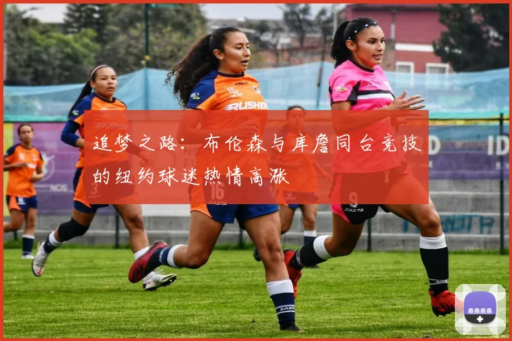 追梦之路：布伦森与库詹同台竞技的纽约球迷热情高涨