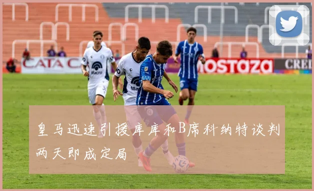 皇马迅速引援库库和B席科纳特谈判两天即成定局