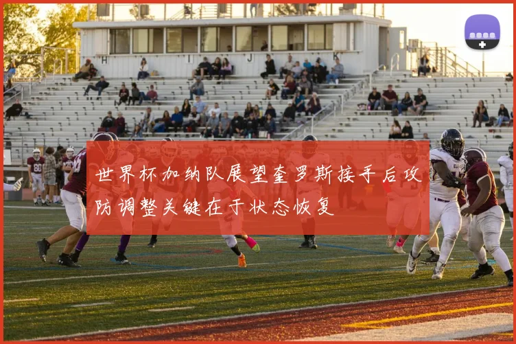 世界杯加纳队展望奎罗斯接手后攻防调整关键在于状态恢复