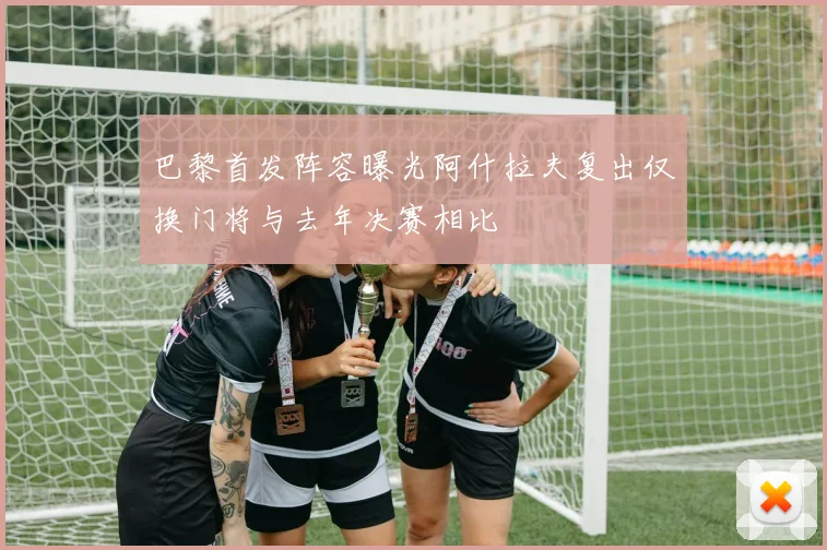 巴黎首发阵容曝光阿什拉夫复出仅换门将与去年决赛相比