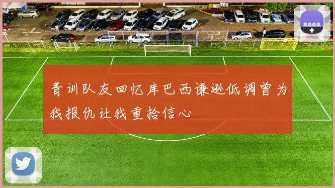 青训队友回忆库巴西谦逊低调曾为我报仇让我重拾信心