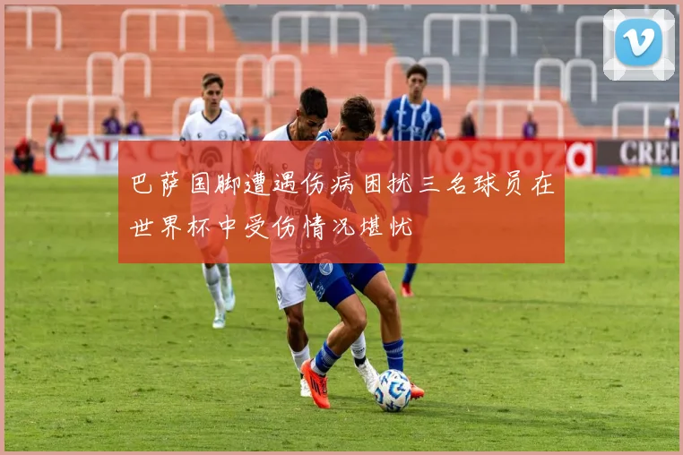 巴萨国脚遭遇伤病困扰三名球员在世界杯中受伤情况堪忧
