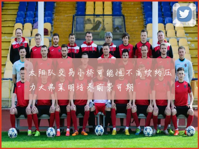 太阳队交易小桥可能性不高续约压力大弗莱明培养前景可期
