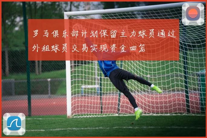 罗马俱乐部计划保留主力球员通过外租球员交易实现资金回笼