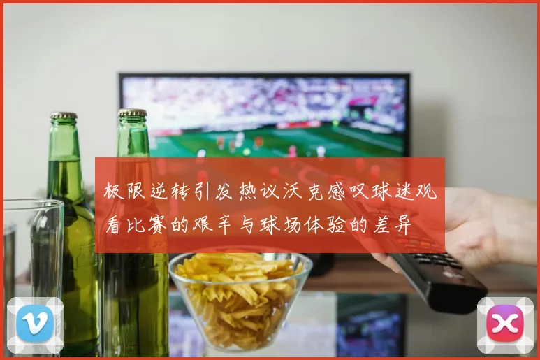 极限逆转引发热议沃克感叹球迷观看比赛的艰辛与球场体验的差异