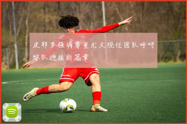 皮耶罗强调尊重尤文现任团队呼吁球队迎接新篇章