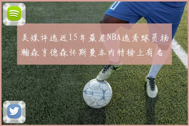 美媒评选近15年最差NBA选秀球员杨瀚森亨德森怀斯曼本内特榜上有名