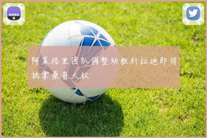 阿莱格里团队调整助教科拉迪即将执掌桑普大权