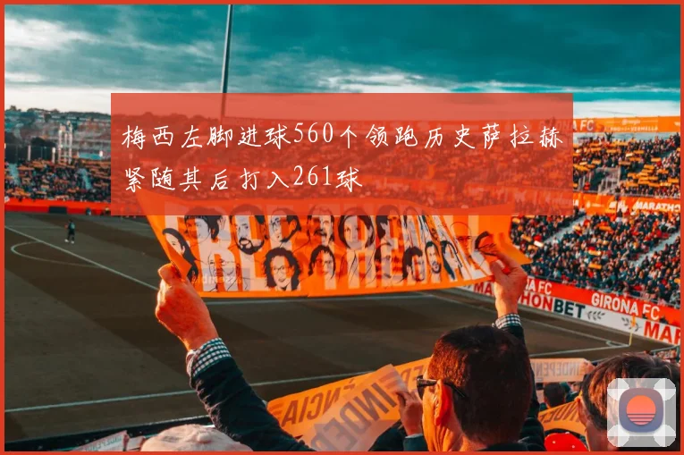 梅西左脚进球560个领跑历史萨拉赫紧随其后打入261球