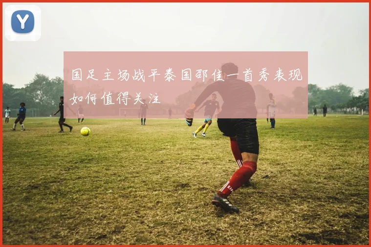国足主场战平泰国邵佳一首秀表现如何值得关注