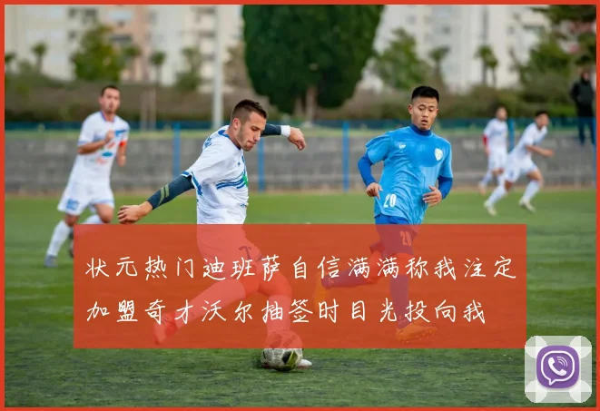 状元热门迪班萨自信满满称我注定加盟奇才沃尔抽签时目光投向我