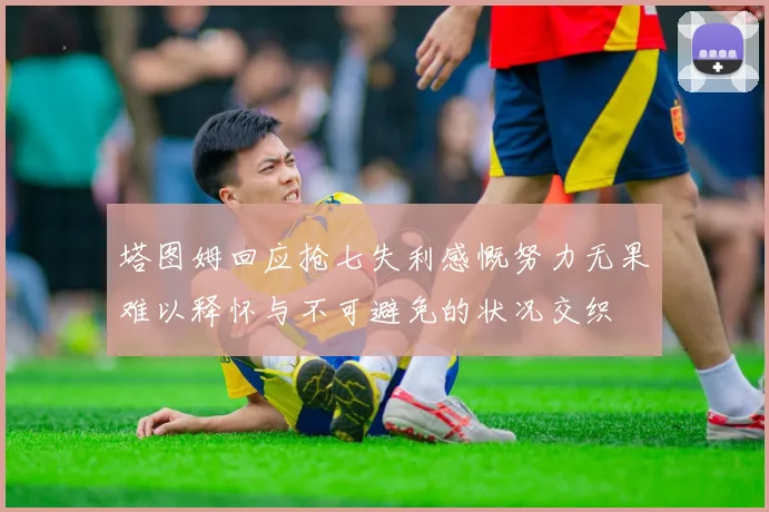 塔图姆回应抢七失利感慨努力无果难以释怀与不可避免的状况交织