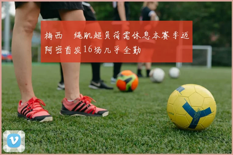 梅西腘绳肌超负荷需休息本赛季迈阿密首发16场几乎全勤